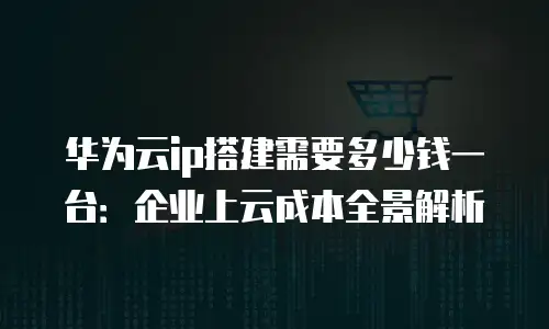 华为云ip搭建需要多少钱一台：企业上云成本全景解析