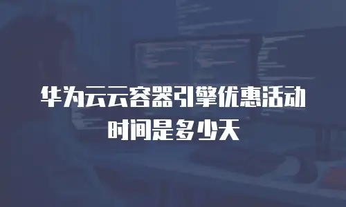 华为云云容器引擎优惠活动时间是多少天