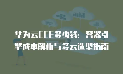 华为云CCE多少钱：容器引擎成本解析与多云选型指南