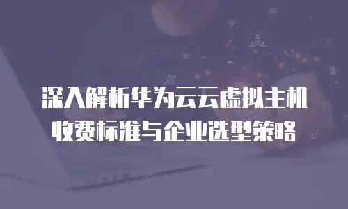 深入解析华为云云虚拟主机收费标准与企业选型策略