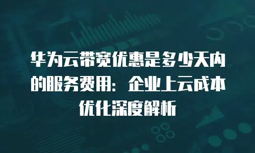 华为云带宽优惠是多少天内的服务费用：企业上云成本优化深度解析