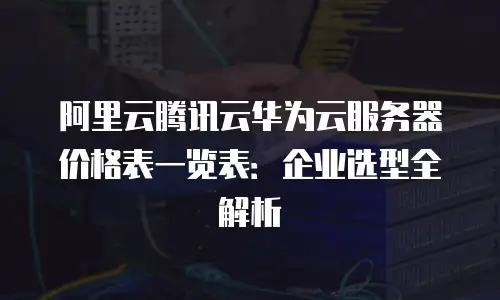 阿里云腾讯云华为云服务器价格表一览表：企业选型全解析
