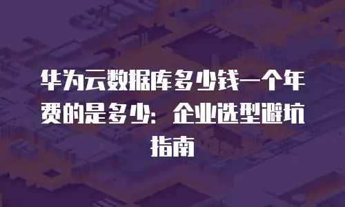 华为云数据库多少钱一个年费的是多少：企业选型避坑指南