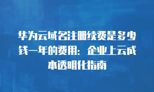 华为云域名注册续费是多少钱一年的费用：企业上云成本透明化指南