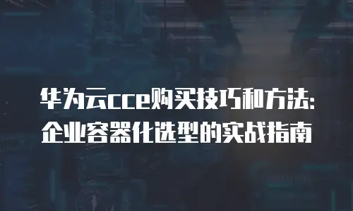 华为云cce购买技巧和方法：企业容器化选型的实战指南