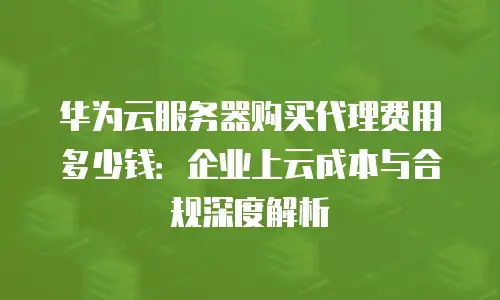 华为云服务器购买代理费用多少钱：企业上云成本与合规深度解析