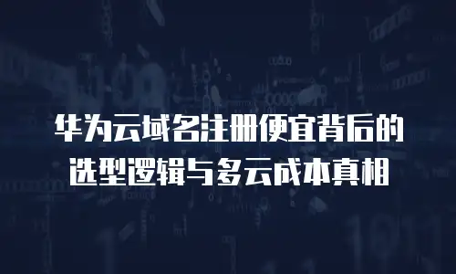 华为云域名注册便宜背后的选型逻辑与多云成本真相