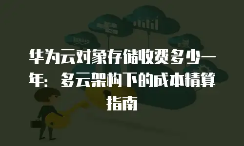 华为云对象存储收费多少一年：多云架构下的成本精算指南