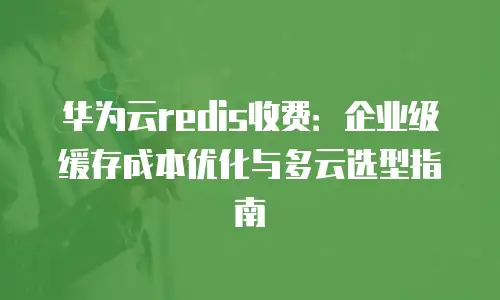 华为云redis收费：企业级缓存成本优化与多云选型指南