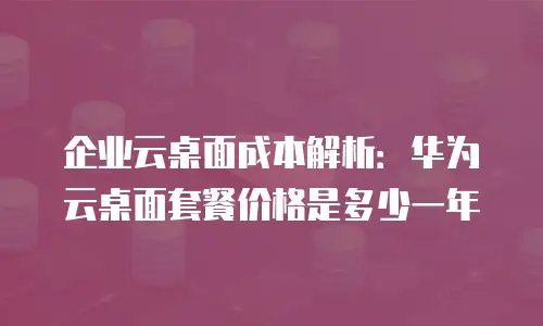 企业云桌面成本解析：华为云桌面套餐价格是多少一年