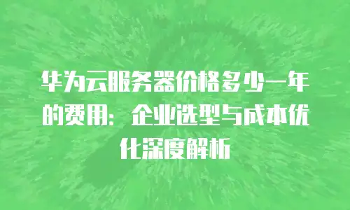 华为云服务器价格多少一年的费用：企业选型与成本优化深度解析