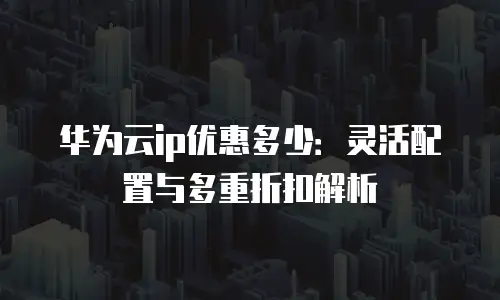华为云ip优惠多少：灵活配置与多重折扣解析