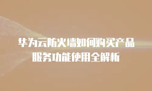 华为云防火墙如何购买产品服务功能使用全解析