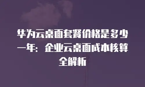 华为云桌面套餐价格是多少一年：企业云桌面成本核算全解析