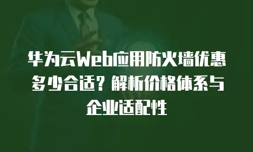 华为云Web应用防火墙优惠多少合适？解析价格体系与企业适配性
