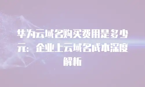 华为云域名购买费用是多少元：企业上云域名成本深度解析