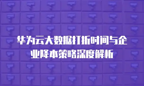 华为云大数据打折时间与企业降本策略深度解析