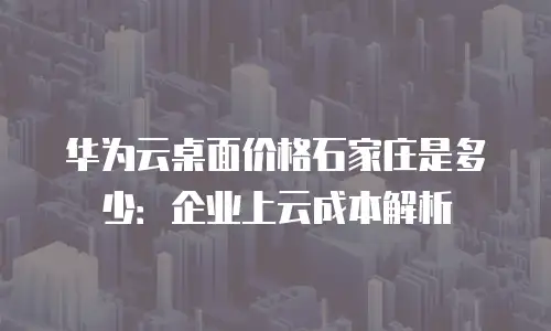 华为云桌面价格石家庄是多少：企业上云成本解析