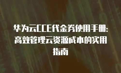 华为云CCE代金券使用手册：高效管理云资源成本的实用指南