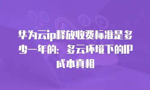 华为云ip释放收费标准是多少一年的：多云环境下的IP成本真相