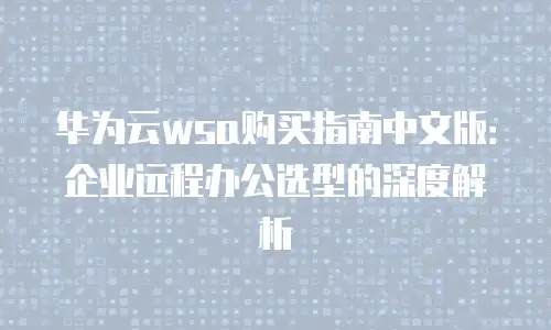 华为云wsa购买指南中文版：企业远程办公选型的深度解析