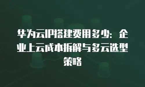 华为云IP搭建费用多少：企业上云成本拆解与多云选型策略