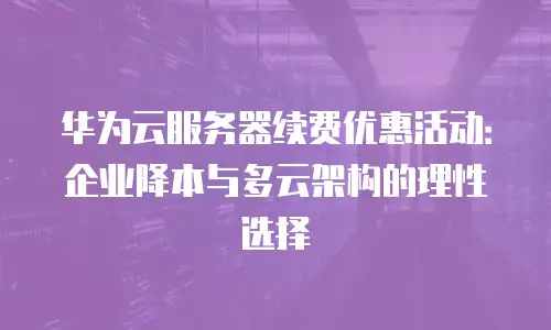 华为云服务器续费优惠活动：企业降本与多云架构的理性选择