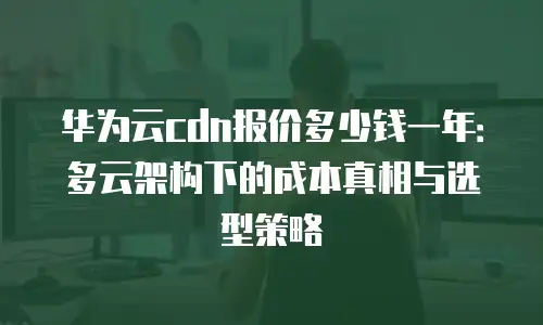 华为云cdn报价多少钱一年：多云架构下的成本真相与选型策略