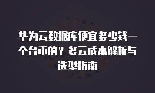华为云数据库便宜多少钱一个台币的？多云成本解析与选型指南