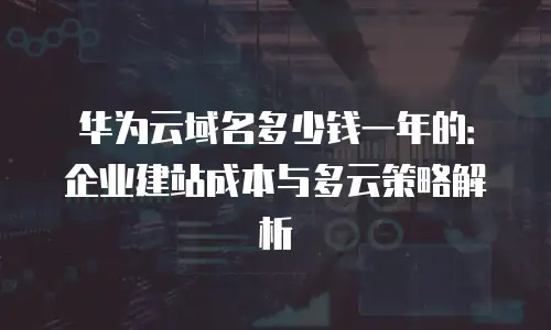 华为云域名多少钱一年的：企业建站成本与多云策略解析