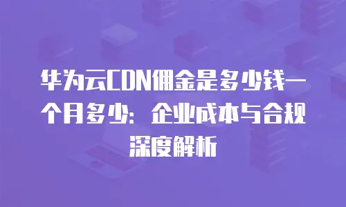 华为云CDN佣金是多少钱一个月多少：企业成本与合规深度解析