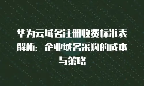 华为云域名注册收费标准表解析：企业域名采购的成本与策略