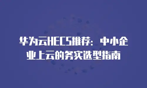 华为云HECS推荐：中小企业上云的务实选型指南