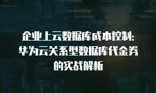 企业上云数据库成本控制：华为云关系型数据库代金券的实战解析
