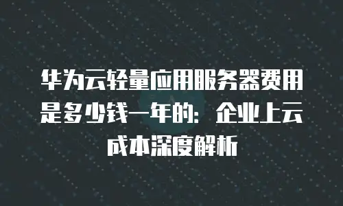 华为云轻量应用服务器费用是多少钱一年的：企业上云成本深度解析