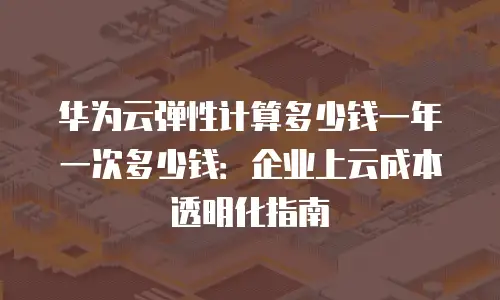 华为云弹性计算多少钱一年一次多少钱：企业上云成本透明化指南