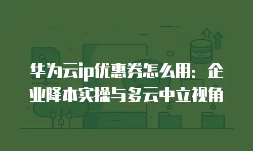 华为云ip优惠券怎么用：企业降本实操与多云中立视角