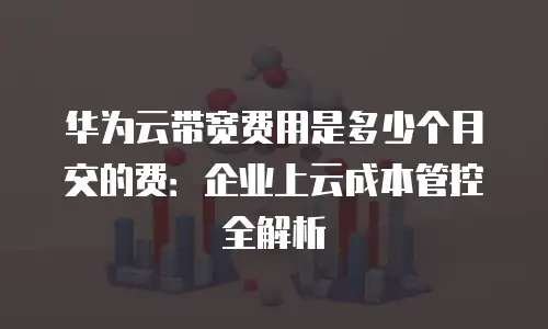 华为云带宽费用是多少个月交的费：企业上云成本管控全解析