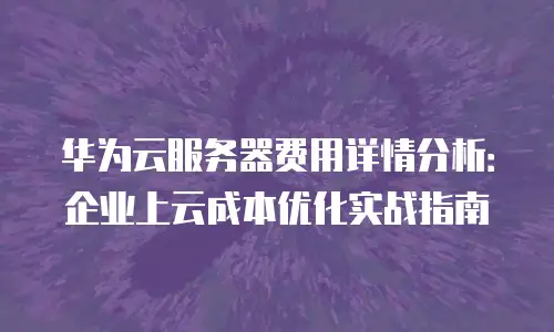 华为云服务器费用详情分析：企业上云成本优化实战指南