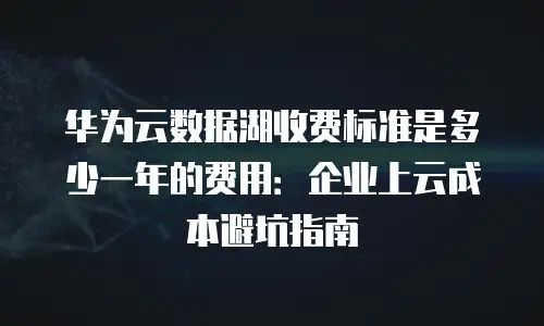 华为云数据湖收费标准是多少一年的费用：企业上云成本避坑指南