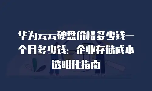 华为云云硬盘价格多少钱一个月多少钱：企业存储成本透明化指南