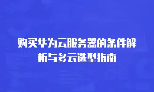 购买华为云服务器的条件解析与多云选型指南