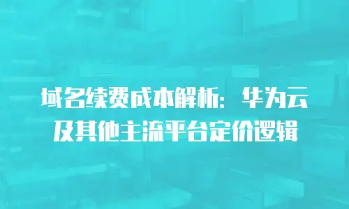 域名续费成本解析：华为云及其他主流平台定价逻辑