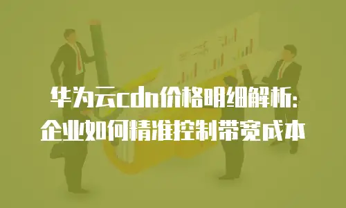 华为云cdn价格明细解析：企业如何精准控制带宽成本