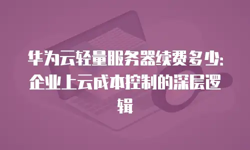 华为云轻量服务器续费多少：企业上云成本控制的深层逻辑