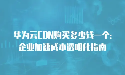 华为云CDN购买多少钱一个：企业加速成本透明化指南