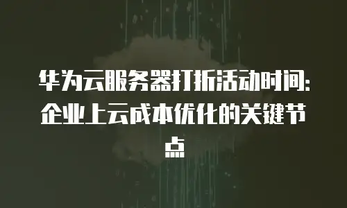 华为云服务器打折活动时间：企业上云成本优化的关键节点