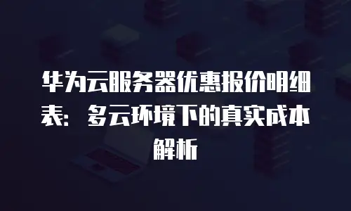 华为云服务器优惠报价明细表：多云环境下的真实成本解析