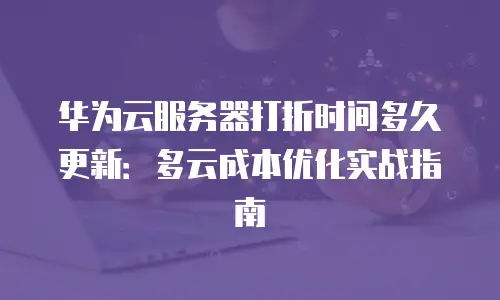 华为云服务器打折时间多久更新：多云成本优化实战指南