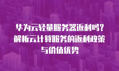 华为云轻量服务器返利吗？解析云计算服务的返利政策与价值优势